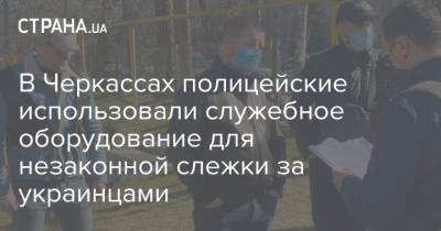 В Черкассах полицейские использовали служебное оборудование для незаконной слежки за украинцами - strana.ua - Черкассы