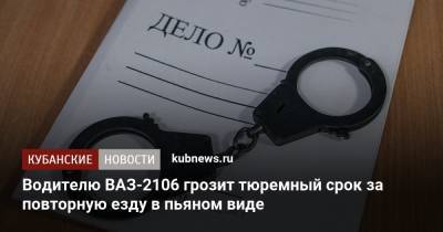 Водителю ВАЗ-2106 грозит тюремный срок за повторную езду в пьяном виде - kubnews.ru - Краснодарский край