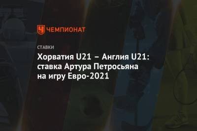 Артур Петросьян - Хорватия U21 – Англия U21: ставка Артура Петросьяна на игру Евро-2021 - championat.com - Англия - Швейцария - Хорватия - Португалия