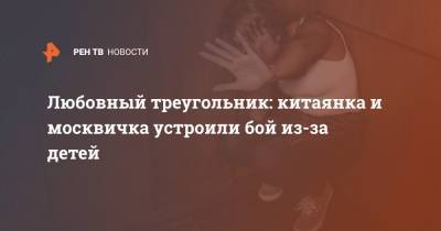 Любовный треугольник: китаянка и москвичка устроили бой из-за детей - ren.tv - Москва
