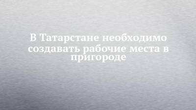 Рустам Минниханов - В Татарстане необходимо создавать рабочие места в пригороде - chelny-izvest.ru - респ. Татарстан