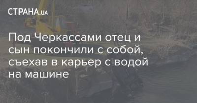 Под Черкассами отец и сын покончили с собой, съехав в карьер с водой на машине - strana.ua - Черкасская обл. - Черкассы