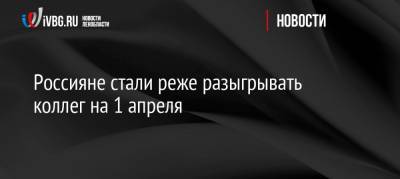 Россияне стали реже разыгрывать коллег на 1 апреля - ivbg.ru - Россия