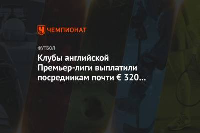 Клубы английской Премьер-лиги выплатили посредникам почти € 320 млн в сезоне-2020/2021 - championat.com - Лондон