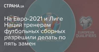 На Евро - На Евро-2021 и Лиге Наций тренерам футбольных сборных разрешили делать по пять замен - strana.ua