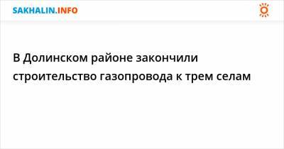 В Долинском районе закончили строительство газопровода к трем селам - sakhalin.info - Сахалинская обл.