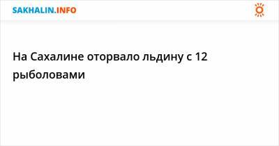 На Сахалине оторвало льдину с 12 рыболовами - sakhalin.info - Сахалинская обл.