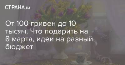 От 100 гривен до 10 тысяч. Что подарить на 8 марта, идеи на разный бюджет - strana.ua