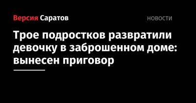 Трое подростков развратили девочку в заброшенном доме: вынесен приговор - nversia.ru - Саратовская обл. - Аткарск