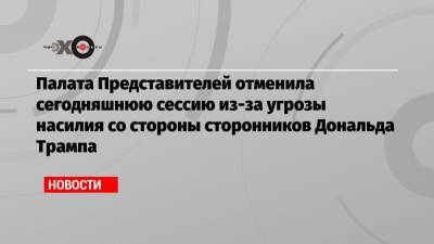 Дональд Трамп - Палата Представителей отменила сегодняшнюю сессию из-за угрозы насилия со стороны сторонников Дональда Трампа - echo.msk.ru - Вашингтон