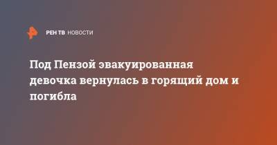 Под Пензой эвакуированная девочка вернулась в горящий дом и погибла - ren.tv - Пензенская обл. - Пенза