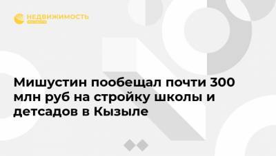 Михаил Мишустин - Мишустин пообещал почти 300 млн руб на стройку школы и детсадов в Кызыле - realty.ria.ru - Кызыл
