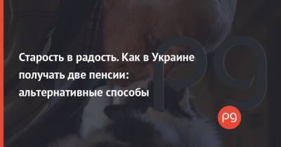 Старость в радость. Как в Украине получать две пенсии: альтернативные способы - thepage.ua