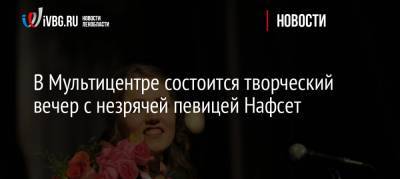 В Мультицентре состоится творческий вечер с незрячей певицей Нафсет - ivbg.ru - Ленобласть
