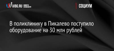В поликлинику в Пикалево поступило оборудование на 30 млн рублей - ivbg.ru - Ленинградская обл.