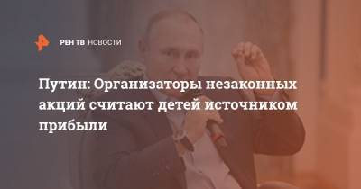 Владимир Путин - Путин: Организаторы незаконных акций считают детей источником прибыли - ren.tv