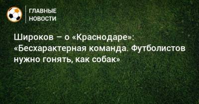 Роман Широков - Широков – о «Краснодаре»: «Бесхарактерная команда. Футболистов нужно гонять, как собак» - bombardir.ru - Краснодар