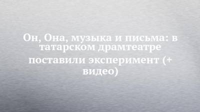 Он, Она, музыка и письма: в татарском драмтеатре поставили эксперимент (+ видео) - chelny-izvest.ru - респ. Татарстан