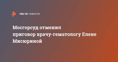 Мосгорсуд отменил приговор врачу-гематологу Елене Мисюриной - ren.tv