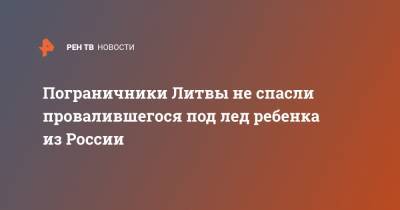 Пограничники Литвы не спасли провалившегося под лед ребенка из России - ren.tv - Литва - Калининградская обл.