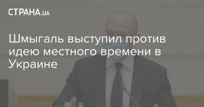 Денис Шмыгаль - Шмыгаль выступил против идею местного времени в Украине - strana.ua - Премьер-Министр