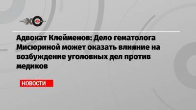 Адвокат Клейменов: Дело гематолога Мисюриной может оказать влияние на возбуждение уголовных дел против медиков - echo.msk.ru - Москва