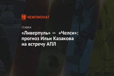 Илья Казаков - «Ливерпуль» — «Челси»: прогноз Ильи Казакова на встречу АПЛ - championat.com