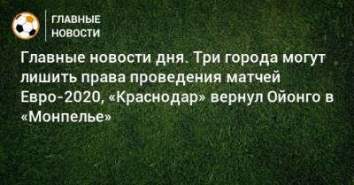 Главные новости дня. Три города могут лишить права проведения матчей Евро-2020, «Краснодар» вернул Ойонго в «Монпелье» - bombardir.ru - Москва - Краснодар - Будапешт