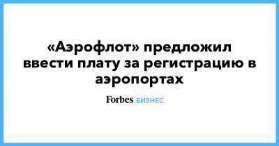 «Аэрофлот» предложил ввести плату за регистрацию в аэропортах - forbes.ru