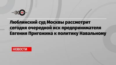Евгений Пригожин - Люблинский суд Москвы рассмотрит сегодня очередной иск предпринимателя Евгения Пригожина к политику Навальному - echo.msk.ru - Москва