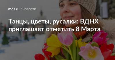 Танцы, цветы, русалки: ВДНХ приглашает отметить 8 Марта - mos.ru - Москва