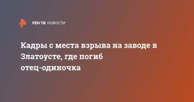 Алексей Текслер - Кадры с места взрыва на заводе в Златоусте, где погиб отец-одиночка - ren.tv - Челябинская обл. - Уральск