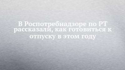 Любовь Авдонина - В Роспотребнадзоре по РТ рассказали, как готовиться к отпуску в этом году - chelny-izvest.ru - респ. Татарстан - Турция - Эмираты - Танзания