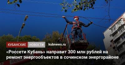 «Россети Кубань» направит 300 млн рублей на ремонт энергообъектов в сочинском энергорайоне - kubnews.ru - Сочи - Краснодарский край - район Туапсинский