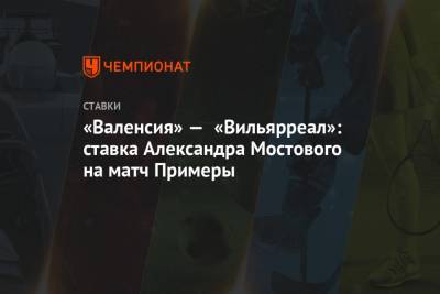 Александр Мостовой - «Валенсия» — «Вильярреал»: ставка Александра Мостового на матч Примеры - championat.com