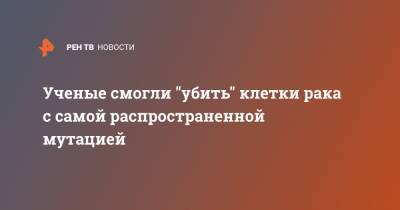 Ученые смогли "убить" клетки рака с самой распространенной мутацией - ren.tv