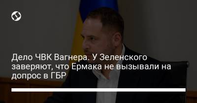 Андрей Ермак - Гео Лерос - Дело ЧВК Вагнера. У Зеленского заверяют, что Ермака не вызывали на допрос в ГБР - liga.net