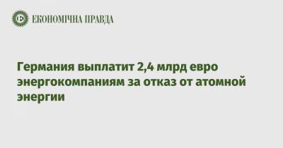 Германия выплатит 2,4 млрд евро энергокомпаниям за отказ от атомной энергии - epravda.com.ua - Германия - Берлин