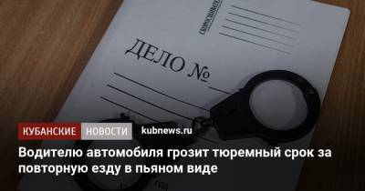Водителю автомобиля грозит тюремный срок за повторную езду в пьяном виде - kubnews.ru - Краснодарский край