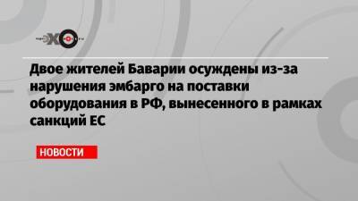 Двое жителей Баварии осуждены из-за нарушения эмбарго на поставки оборудования в РФ, вынесенного в рамках санкций ЕС - echo.msk.ru - Екатеринбург - Бавария