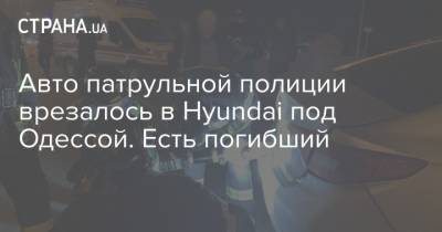 Авто патрульной полиции врезалось в Hyundai под Одессой. Есть погибший - strana.ua - Киев - Одесса - Одесская обл.