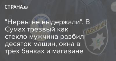"Нервы не выдержали". В Сумах трезвый как стекло мужчина разбил десяток машин, окна в трех банках и магазине - strana.ua
