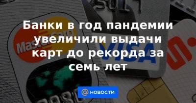 Банки в год пандемии увеличили выдачи карт до рекорда за семь лет - news.mail.ru