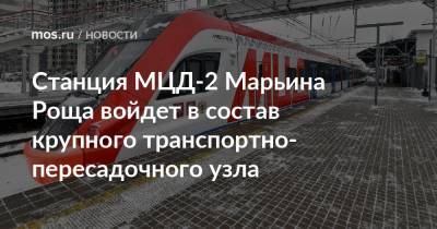 Андрей Бочкарев - Станция МЦД-2 Марьина Роща войдет в состав крупного транспортно-пересадочного узла - mos.ru - Москва