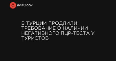 В Турции продлили требование о наличии негативного ПЦР-теста у туристов - bykvu.com - Турция