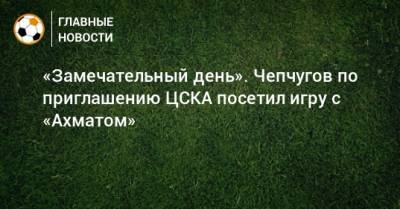 «Замечательный день». Чепчугов по приглашению ЦСКА посетил игру с «Ахматом» - bombardir.ru
