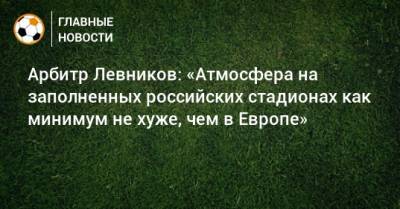 Кирилл Левников - Арбитр Левников: «Атмосфера на заполненных российских стадионах как минимум не хуже, чем в Европе» - bombardir.ru - Греция