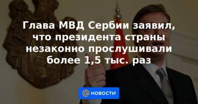 Глава МВД Сербии заявил, что президента страны незаконно прослушивали более 1,5 тыс. раз - news.mail.ru - Сербия - Белград