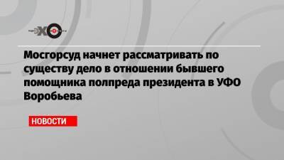 Александр Воробьев - Мосгорсуд начнет рассматривать по существу дело в отношении бывшего помощника полпреда президента в УФО Воробьева - echo.msk.ru - окр. Уральский