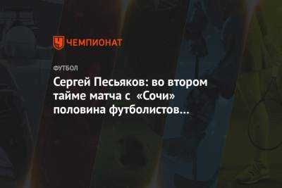 Сергей Песьяков - Сергей Песьяков: во втором тайме матча с «Сочи» половина футболистов лежала, игры не было - championat.com - Сочи